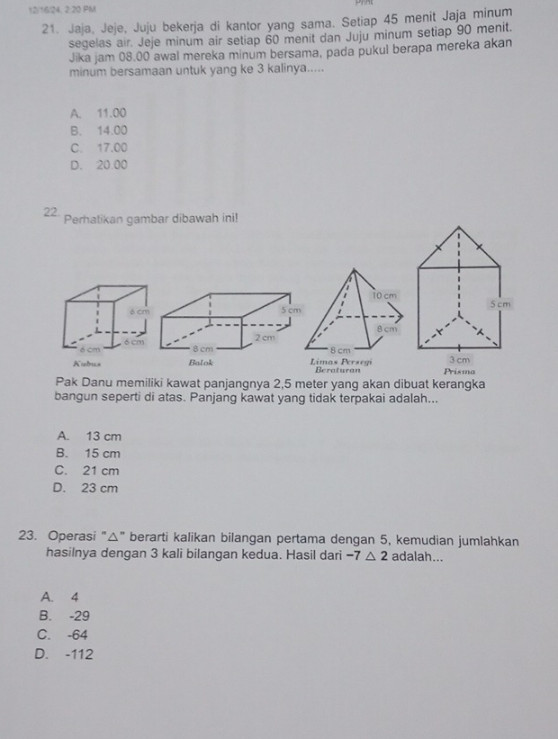 12/16/24, 2:20 PM
21. Jaja, Jeje, Juju bekerja di kantor yang sama. Setiap 45 menit Jaja minum
segelas air. Jeje minum air setiap 60 menit dan Juju minum setiap 90 menit.
Jika jam 08.00 awal mereka minum bersama, pada pukul berapa mereka akan
minum bersamaan untuk yang ke 3 kalinya.....
A. 11.00
B. 14.00
C. 17.00
D. 20.00
22.
Perhatikan gambar dibawah ini!
Kubus Limas Persegi Beraturan Prisma 
Pak Danu memiliki kawat panjangnya 2,5 meter yang akan dibuat kerangka
bangun seperti di atas. Panjang kawat yang tidak terpakai adalah...
A. 13 cm
B. 15 cm
C. 21 cm
D. 23 cm
23. Operasi "△" berarti kalikan bilangan pertama dengan 5, kemudian jumlahkan
hasilnya dengan 3 kali bilangan kedua. Hasil dari -7△ 2 adalah...
A. 4
B. -29
C. -64
D. -112