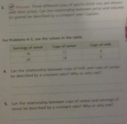 Reason Three different sizes of sports-drink mix are shown 
with their prices. Can the relationship between price and vnlume 
_ 
(in grams) be described by a constant rate? Explain 
_ 
or Problems 4-5, use the values in the table. 
4. Can the relationship between cups of milk and cups of cereal 
be described by a constant ratio? Why or why not? 
_ 
_ 
5. Can the relationship between cups of cereal and semings of 
cereal be described by a constant rate? Why or why not" 
_