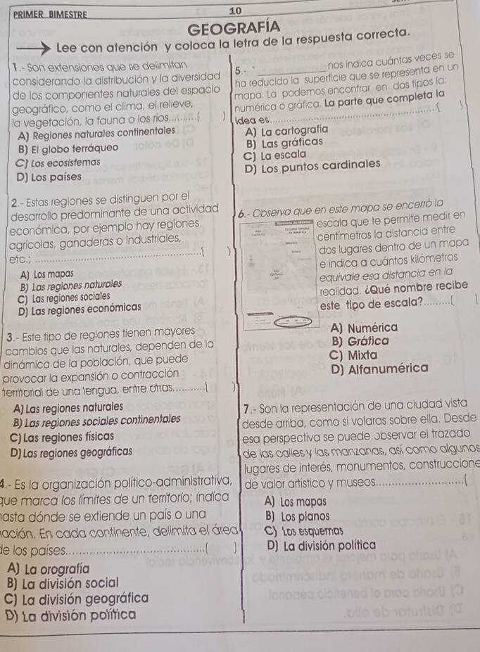 PRIMER BIMESTRE
10
GEOGRAFÍA
Lee con atención y coloca la letra de la respuesta correcta.
1.- Son extensiones que se delimitan
considerando la distribución y la diversidad 5.- _nos indica cuántas veces se
de los componentes naturales del espació ha reducido la superficie que se representa en un
geográfico, como el clima, el relieve, mapa. La podemos encontrar en dos tipos la
la vegetación, la fauna o los ríos.............( dea es numérica o gráfica. La parte que completa la
A) Regiones naturales continentales A) La cartografía
B) El globo terráqueo B) Las gráficas
C) Los ecosístemas C) La escala
D) Los países D) Los puntos cardinales
2.- Estas regiones se distinguen por el
desarrollo predominante de una actividad
económica, por ejemplo hay regiones 6.- Observa que en este mapa se encerró la
agrícolas, ganaderas o industriales, escala que te permite medir en
centímetros la distancía entre
_. |
dos lugares dentro de un mapa
etc.;
e indica a cuántos kilómetros
A) Los mapas
C) Las regiones sociales equivale esa distancia en la
B) Las regiones naturales
D) Las regiones económicas realidad. ¿Qué nombre recibe
este tipo de escala?.[
3.- Este tipo de regiones tienen mayores A) Numérica
cambios que las naturales, dependen de la B) Gráfica
dinámica de la población, que puede C) Mixta
provocar la expansión o contracción D) Alfanumérica
territorial de una lengua, entre otras............( 1
A) Las regiones naturales  7.- Son la representación de una ciudad vista
B) Las regiones sociales continentales desde arriba, como si volaras sobre ella. Desde
C) Las regiones físicas
esa perspectiva se puede ɔbservar el trazado
D) Las regiones geográficas de las calles y las manzanas, así como algunos
lugares de interés, monumentos, construccione
4.- Es la organización político-administrativa, de valor artístico y museos_
. 
que marca los límites de un territorio; indica A) Los mapas
hasta dónde se extiende un país o una B) Los planos
ación. En cada continente, delimita el área C) Los esquemas
de los países. _D) La división política
…
A) La orografía
B) La división social
C) La división geográfica
D) La división política