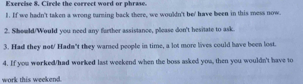 Circle the correct word or phrase. 
1. If we hadn't taken a wrong turning back there, we wouldn't be/ have been in this mess now. 
2. Should/Would you need any further assistance, please don't hesitate to ask. 
3. Had they not/ Hadn't they warned people in time, a lot more lives could have been lost. 
4. If you worked/had worked last weekend when the boss asked you, then you wouldn't have to 
work this weekend.