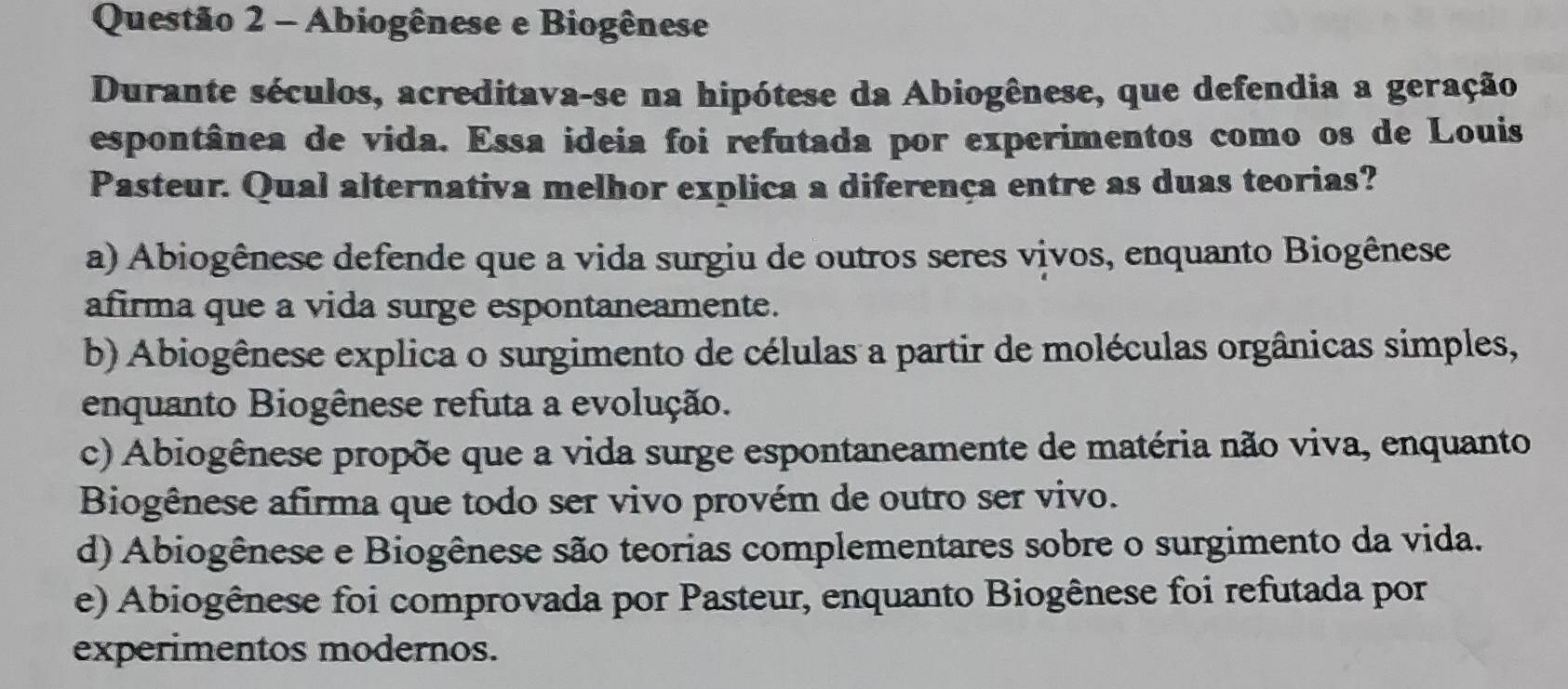 Abiogênese e Biogênese
Durante séculos, acreditava-se na hipótese da Abiogênese, que defendia a geração
espontânea de vida. Essa ideia foi refutada por experimentos como os de Louis
Pasteur. Qual alternativa melhor explica a diferença entre as duas teorias?
a) Abiogênese defende que a vida surgiu de outros seres vivos, enquanto Biogênese
afirma que a vida surge espontaneamente.
b) Abiogênese explica o surgimento de células a partir de moléculas orgânicas simples,
enquanto Biogênese refuta a evolução.
c) Abiogênese propõe que a vida surge espontaneamente de matéria não viva, enquanto
Biogênese afirma que todo ser vivo provém de outro ser vivo.
d) Abiogênese e Biogênese são teorias complementares sobre o surgimento da vida.
e) Abiogênese foi comprovada por Pasteur, enquanto Biogênese foi refutada por
experimentos modernos.