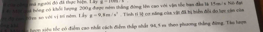 á của công mà người đó đã thực hiện. Lây g=10m/s. 
* 4: Một quả bóng có khối lượng 200g được ném thẳng đứng lên cao với vận tốc ban đầu là 15m/s Nó đạt 
ợc độ cao 10m so với vị trí ném. Lấy g=9,8m/s^2. Tính tỉ lệ cơ năng của vật đã bị biến đổi do lực cản của 
ông khi, 
1 5 Moru lượn siêu tốc có điểm cao nhất cách điểm thấp nhất 94,5 m theo phương thằng đứng. Tàu lượn