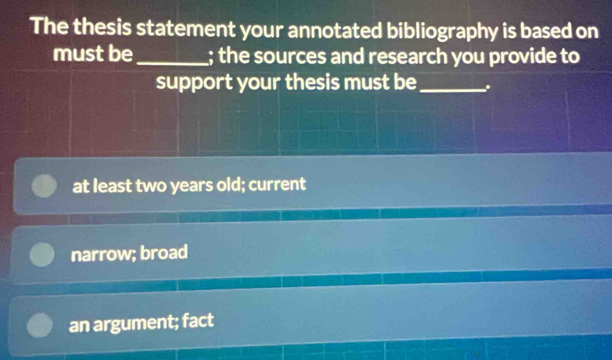 The thesis statement your annotated bibliography is based on
must be_ ; the sources and research you provide to
support your thesis must be _.
at least two years old; current
narrow; broad
an argument; fact