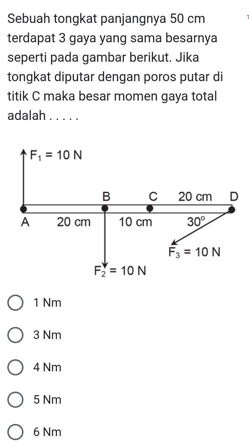 Sebuah tongkat panjangnya 50 cm
terdapat 3 gaya yang sama besarnya
seperti pada gambar berikut. Jika
tongkat diputar dengan poros putar di
titik C maka besar momen gaya total
adalah .....
1 Nm
3 Nm
4 Nm
5 Nm
6 Nm