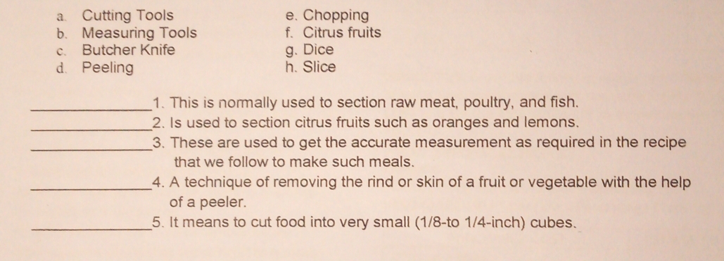 a. Cutting Tools e. Chopping
b. Measuring Tools f. Citrus fruits
c. Butcher Knife g. Dice
d. Peeling h. Slice
_1. This is normally used to section raw meat, poultry, and fish.
_2. Is used to section citrus fruits such as oranges and lemons.
_3. These are used to get the accurate measurement as required in the recipe
that we follow to make such meals.
_4. A technique of removing the rind or skin of a fruit or vegetable with the help
of a peeler.
_5. It means to cut food into very small (1/8 -to 1/4-inch) cubes.