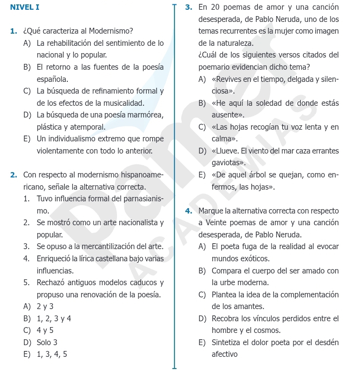 NIVEL I 3. En 20 poemas de amor y una canción
desesperada, de Pablo Neruda, uno de los
1. ¿Qué caracteriza al Modernismo? temas recurrentes es la mujer como imagen
A) La rehabilitación del sentimiento de lo de la naturaleza.
nacional y lo popular. ¿Cuál de los siguientes versos citados del
B) El retorno a las fuentes de la poesía poemario evidencian dicho tema?
española. A) «Revives en el tiempo, delgada y silen-
C) La búsqueda de refinamiento formal y ciosa».
de los efectos de la musicalidad. B) «He aquí la soledad de donde estás
D) La búsqueda de una poesía marmórea, ausente».
plástica y atemporal. C) «Las hojas recogían tu voz lenta y en
E) Un individualismo extremo que rompe calma».
violentamente con todo lo anterior. D) «Llueve. El viento del mar caza errantes
gaviotas».
2. Con respecto al modernismo hispanoame- E) «De aquel árbol se quejan, como en-
ricano, señale la alternativa correcta. fermos, las hojas».
1. Tuvo influencia formal del parnasianis-
mo. 4. Marque la alternativa correcta con respecto
2. Se mostró como un arte nacionalista y a Veinte poemas de amor y una canción
popular. desesperada, de Pablo Neruda.
3. Se opuso a la mercantilización del arte. A) El poeta fuga de la realidad al evocar
4. Enriqueció la lírica castellana bajo varias mundos exóticos.
influencias. B) Compara el cuerpo del ser amado con
5. Rechazó antiguos modelos caducos y la urbe moderna.
propuso una renovación de la poesía. C) Plantea la idea de la complementación
A) 2 y 3 de los amantes.
B) 1, 2, 3 y 4 D) Recobra los vínculos perdidos entre el
C) 4 y 5 hombre y el cosmos.
D) Solo 3 E) Sintetiza el dolor poeta por el desdén
E) 1, 3, 4, 5 afectivo