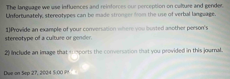 The language we use influences and reinforces our perception on culture and gender. 
Unfortunately, stereotypes can be made stronger from the use of verbal language. 
1)Provide an example of your conversation where you busted another person's 
stereotype of a culture or gender. 
2) Include an image that supports the conversation that you provided in this journal. 
Due on Sep 27, 2024 5:00 PM