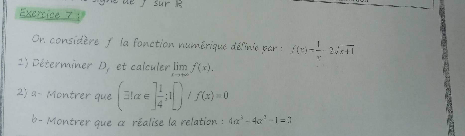 sur R 
Exercice 7 : 
On considère f la fonction numérique définie par : f(x)= 1/x -2sqrt(x+1)
1) Déterminer D_f et calculer limlimits _xto +∈fty f(x). 
2) a- Montrer que (exists !alpha ∈ ] 1/4 ;1[)/f(x)=0
b- Montrer que α réalise la relation : 4alpha^3+4alpha^2-1=0