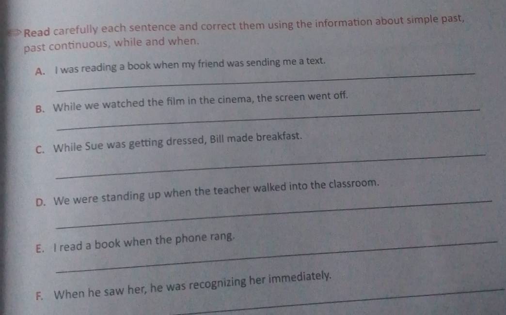 → Read carefully each sentence and correct them using the information about simple past, 
past continuous, while and when. 
_ 
A. I was reading a book when my friend was sending me a text. 
_ 
B. While we watched the film in the cinema, the screen went off. 
_ 
C. While Sue was getting dressed, Bill made breakfast. 
_ 
D. We were standing up when the teacher walked into the classroom. 
E. I read a book when the phone rang. 
F. When he saw her, he was recognizing her immediately.