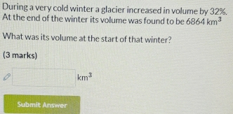 During a very cold winter a glacier increased in volume by 32%. 
At the end of the winter its volume was found to be 6864km^3
What was its volume at the start of that winter? 
(3 marks)
□ km^3
Submit Answer