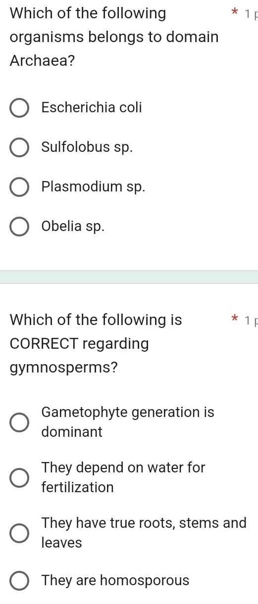 Which of the following 1F
organisms belongs to domain
Archaea?
Escherichia coli
Sulfolobus sp.
Plasmodium sp.
Obelia sp.
Which of the following is 1F
CORRECT regarding
gymnosperms?
Gametophyte generation is
dominant
They depend on water for
fertilization
They have true roots, stems and
leaves
They are homosporous