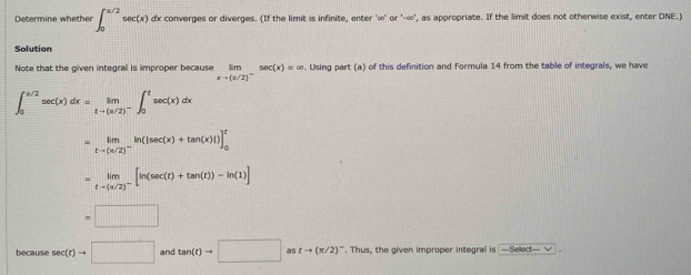 Determine whether ∈t _0^((π /2)sec (x) dx converges or diverges. (If the limit is infinite, enter ' ∞ ' or '-∞', as appropriate. If the limit does not otherwise exist, enter DNE.) 
Solution 
Note that the given integral is improper because limlimits _xto (π /2)^-)sec (x)=∈fty. Using part (a) of this definition and Formula 14 from the table of integrals, we have
∈t _0^((π /2)sec (x)dx=limlimits _tto (π /2)^-)∈t _0^(tsec (x)dx
=limlimits _tto (π /2)^-)ln (|sec (x)+tan (x)|)]_0^(t
=limlimits _tto (π /2)^-)[ln (sec (t)+tan (t))-ln (1)]
=□
because sec (t)to □ and tan (t)to □ as tto (π /2)^-. Thus, the given improper integral is —Select— √