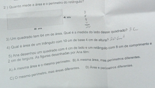 2 ) Quanto mede a área e o perímetro do retângulo?
3) Um quadrado tem 64 cm de área. Qual é a medida do lado desse quadrado?
4) Qual é área de um triângulo com 10 cm de base 4 cm de altura?
5) Ana desenhou um quadrado com 4 cm de lado e um retângulo com 8 cm de comprimento e
2 cm de largura. As figuras desenhadas por Ana têm:
A) A mesma área e o mesmo perímetro. B) A mesma área, mas perímetros diferentes.
C) O mesmo perímetro, mas áreas diferentes. D) Área e perimetros diferentes.