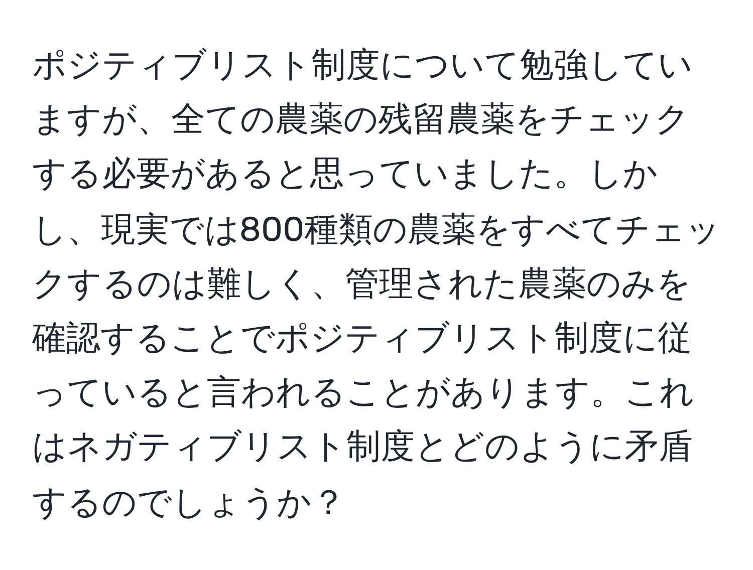 ポジティブリスト制度について勉強していますが、全ての農薬の残留農薬をチェックする必要があると思っていました。しかし、現実では800種類の農薬をすべてチェックするのは難しく、管理された農薬のみを確認することでポジティブリスト制度に従っていると言われることがあります。これはネガティブリスト制度とどのように矛盾するのでしょうか？