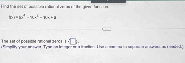 Find the set of possible rational zeros of the given function.
f(x)=9x^4-10x^2+10x+6
The set of possible rational zeros is h
(Simplify your answer. Type an integer or a fraction. Use a comma to separate answers as needed.)