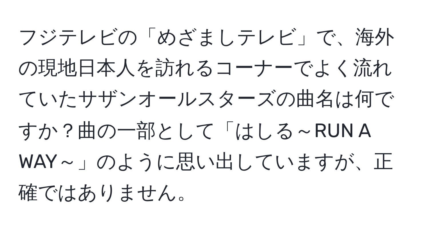 フジテレビの「めざましテレビ」で、海外の現地日本人を訪れるコーナーでよく流れていたサザンオールスターズの曲名は何ですか？曲の一部として「はしる～RUN A WAY～」のように思い出していますが、正確ではありません。