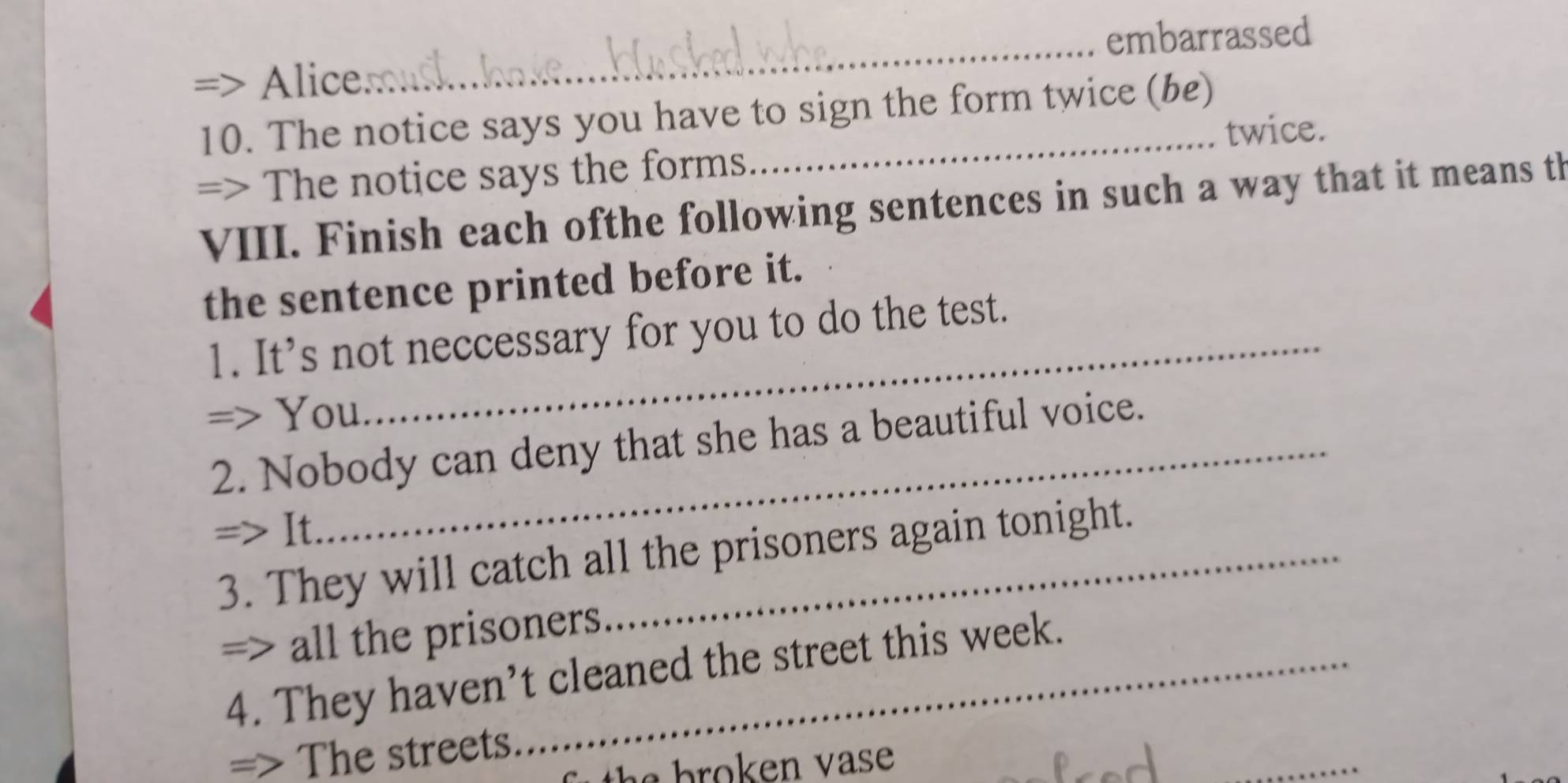 embarrassed 
Alice 
_ 
10. The notice says you have to sign the form twice (be) 
twice. 
=> The notice says the forms 
VIII. Finish each ofthe following sentences in such a way that it means th 
the sentence printed before it. 
1. It's not neccessary for you to do the test. 
=> You 
2. Nobody can deny that she has a beautiful voice. 
=> It. 
3. They will catch all the prisoners again tonight. 
=> all the prisoners 
4. They haven’t cleaned the street this week. 
_ 
=> The streets.