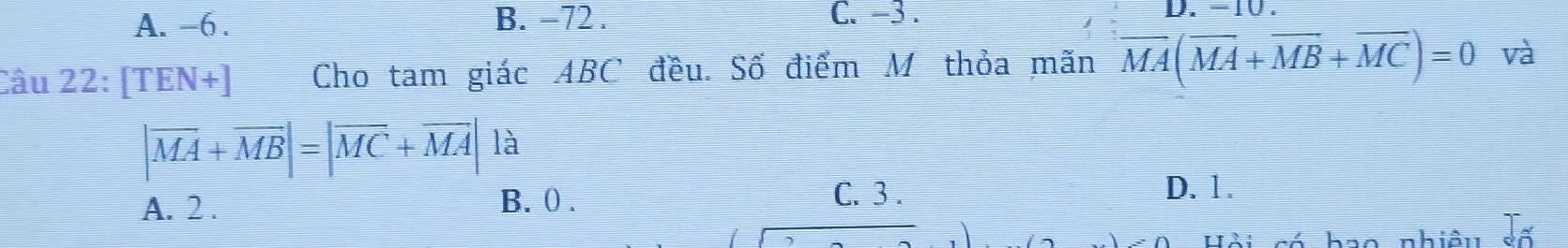 A. -6. B. −72. C. -3.
D. -10.
Câu 22: [TEN+] Cho tam giác ABC đều. Số điểm M thỏa mãn overline MA(overline MA+overline MB+overline MC)=0 và
|overline MA+overline MB|=|overline MC+overline MA| là
A. 2. B. ( .
C. 3. D. 1.
Hội só hao nhiệu số