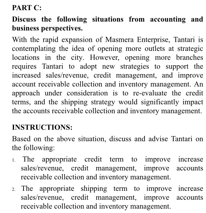 Discuss the following situations from accounting and 
business perspectives. 
With the rapid expansion of Masmera Enterprise, Tantari is 
contemplating the idea of opening more outlets at strategic 
locations in the city. However, opening more branches 
requires Tantari to adopt new strategies to support the 
increased sales/revenue, credit management, and improve 
account receivable collection and inventory management. An 
approach under consideration is to re-evaluate the credit 
terms, and the shipping strategy would significantly impact 
the accounts receivable collection and inventory management. 
INSTRUCTIONS: 
Based on the above situation, discuss and advise Tantari on 
the following: 
1. The appropriate credit term to improve increase 
sales/revenue, credit management, improve accounts 
receivable collection and inventory management. 
2. The appropriate shipping term to improve increase 
sales/revenue, credit management, improve accounts 
receivable collection and inventory management.