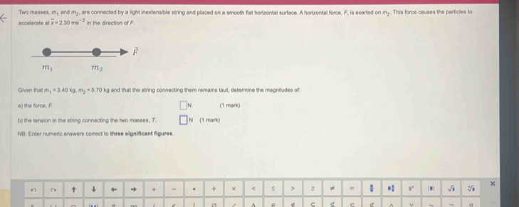 Two masses, m_1 and m_2 , are connected by a light inextensible string and placed on a smooth flat horizontal surface. A horizontal force, F, is exerted on m_2. This force causes the particles to
accelerate at overline x=2.30ms^(-2) in the direction of F.
m_1 m_2
Given that m_1=3.40kg.m_2=5.70 kq g and that the string connecting them remains taut, determine the magnitudes of:
a) the force, F N (1 mark)
b) the tension in the string connecting the two masses, T. N (1 mark)
NB: Enter numeric answers correct to three significant figures.