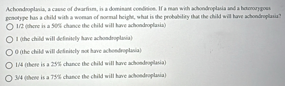 Achondroplasia, a cause of dwarfism, is a dominant condition. If a man with achondroplasia and a heterozygous
genotype has a child with a woman of normal height, what is the probability that the child will have achondroplasia?
1/2 (there is a 50% chance the child will have achondroplasia)
1 (the child will definitely have achondroplasia)
0 (the child will definitely not have achondroplasia)
1/4 (there is a 25% chance the child will have achondroplasia)
3/4 (there is a 75% chance the child will have achondroplasia)