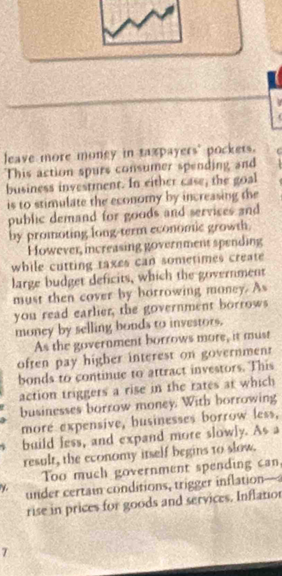 leave more money in taxpayers' pockets. 
This action spurs consumer spending and 
business investment. In either case, the goal 
is to stimulate the economy by increasing the 
public demand for goods and services and 
by promoting long-term economic growth. 
However, increasing government spending 
while cutting taxes can sometimes create 
large budget deficits, which the government 
must then cover by horrowing money. As 
you read earlier, the government borrows 
money by selling bonds to investors. 
As the government borrows more, it must 
often pay higher interest on government 
bonds to continue to attract investors. This 
action triggers a rise in the rates at which 
businesses borrow money. With borrowing 
more expensive, businesses borrow less, 
build less, and expand more slowly. As a 
result, the economy itself begins to slow. 
Too much government spending can 
under certain conditions, trigger inflation— 
rise in prices for goods and services. Inflatior