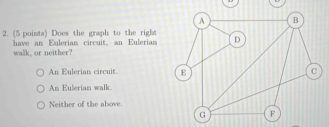 A
B
2. (5 points) Does the graph to the right
have an Eulerian circuit, an Eulerian
D
walk, or neither?
An Eulerian circuit. C
E
An Eulerian walk.
Neither of the above.
G
F