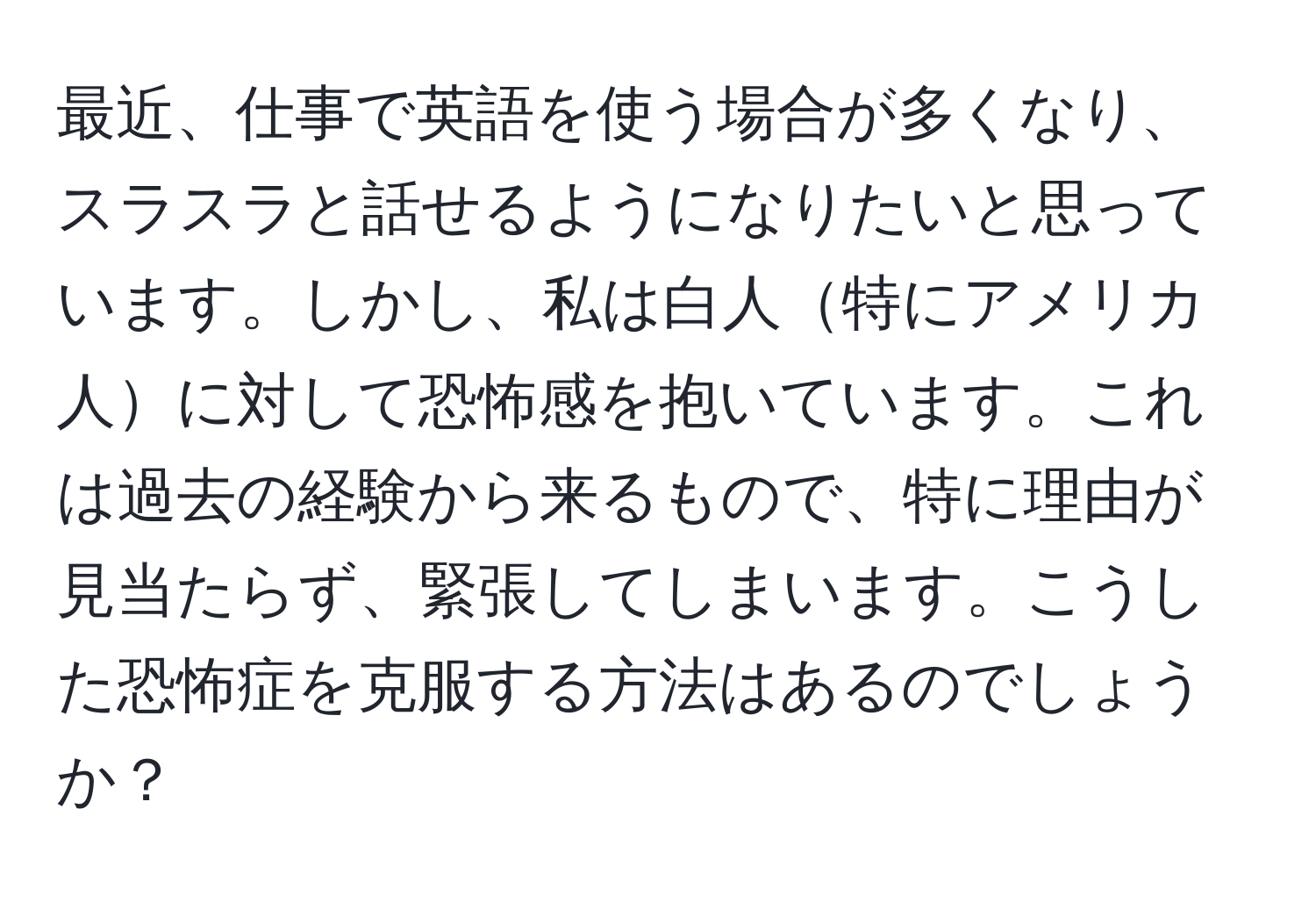 最近、仕事で英語を使う場合が多くなり、スラスラと話せるようになりたいと思っています。しかし、私は白人特にアメリカ人に対して恐怖感を抱いています。これは過去の経験から来るもので、特に理由が見当たらず、緊張してしまいます。こうした恐怖症を克服する方法はあるのでしょうか？