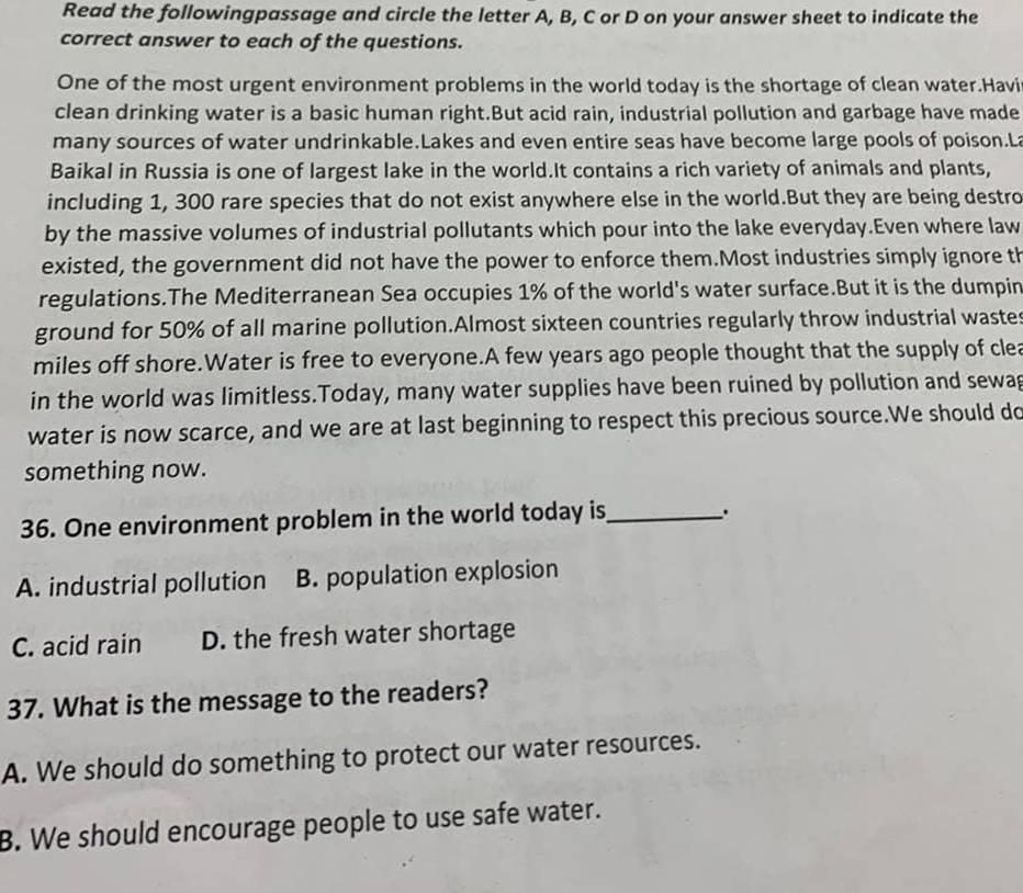 Read the followingpassage and circle the letter A, B, C or D on your answer sheet to indicate the
correct answer to each of the questions.
One of the most urgent environment problems in the world today is the shortage of clean water.Havi
clean drinking water is a basic human right.But acid rain, industrial pollution and garbage have made
many sources of water undrinkable.Lakes and even entire seas have become large pools of poison.La
Baikal in Russia is one of largest lake in the world.It contains a rich variety of animals and plants,
including 1, 300 rare species that do not exist anywhere else in the world.But they are being destro
by the massive volumes of industrial pollutants which pour into the lake everyday.Even where law
existed, the government did not have the power to enforce them.Most industries simply ignore th
regulations.The Mediterranean Sea occupies 1% of the world's water surface.But it is the dumpin
ground for 50% of all marine pollution.Almost sixteen countries regularly throw industrial wastes
miles off shore.Water is free to everyone.A few years ago people thought that the supply of clea
in the world was limitless.Today, many water supplies have been ruined by pollution and sewag
water is now scarce, and we are at last beginning to respect this precious source.We should do
something now.
36. One environment problem in the world today is_ ;
A. industrial pollution B. population explosion
C. acid rain D. the fresh water shortage
37. What is the message to the readers?
A. We should do something to protect our water resources.
B. We should encourage people to use safe water.