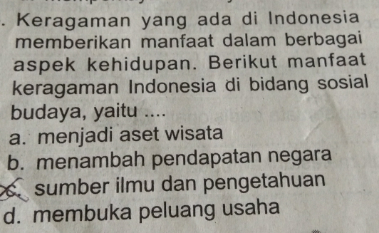 Keragaman yang ada di Indonesia
memberikan manfaat dalam berbagai
aspek kehidupan. Berikut manfaat
keragaman Indonesia di bidang sosial
budaya, yaitu ....
a. menjadi aset wisata
b. menambah pendapatan negara
sumber ilmu dan pengetahuan
d. membuka peluang usaha