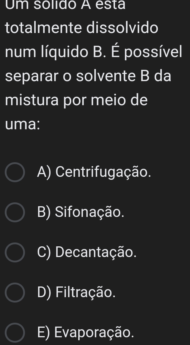 Um solido A esta
totalmente dissolvido
num líquido B. É possível
separar o solvente B da
mistura por meio de
uma:
A) Centrifugação.
B) Sifonação.
C) Decantação.
D) Filtração.
E) Evaporação.