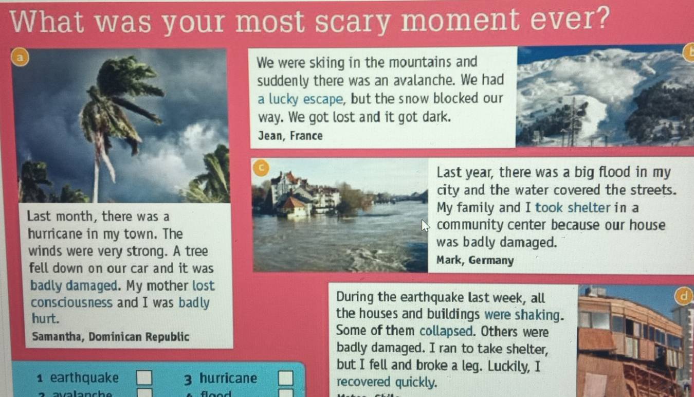 What was your most scary moment ever?
We were skiing in the mountains and
suddenly there was an avalanche. We had
a lucky escape, but the snow blocked our
way. We got lost and it got dark.
Jean, France
ast year, there was a big flood in my
city and the water covered the streets.
Last month, there was a
My family and I took shelter in a
community center because our house
hurricane in my town. The
as badly damaged.
winds were very strong. A treeMark, Germany
fell down on our car and it was
badly damaged. My mother lost
consciousness and I was badly
During the earthquake last week, all
hurt.
the houses and buildings were shaking.
Samantha, Dominican Republic
Some of them collapsed. Others were
badly damaged. I ran to take shelter,
but I fell and broke a leg. Luckily, I
1 earthquake 3 hurricane recovered quickly.