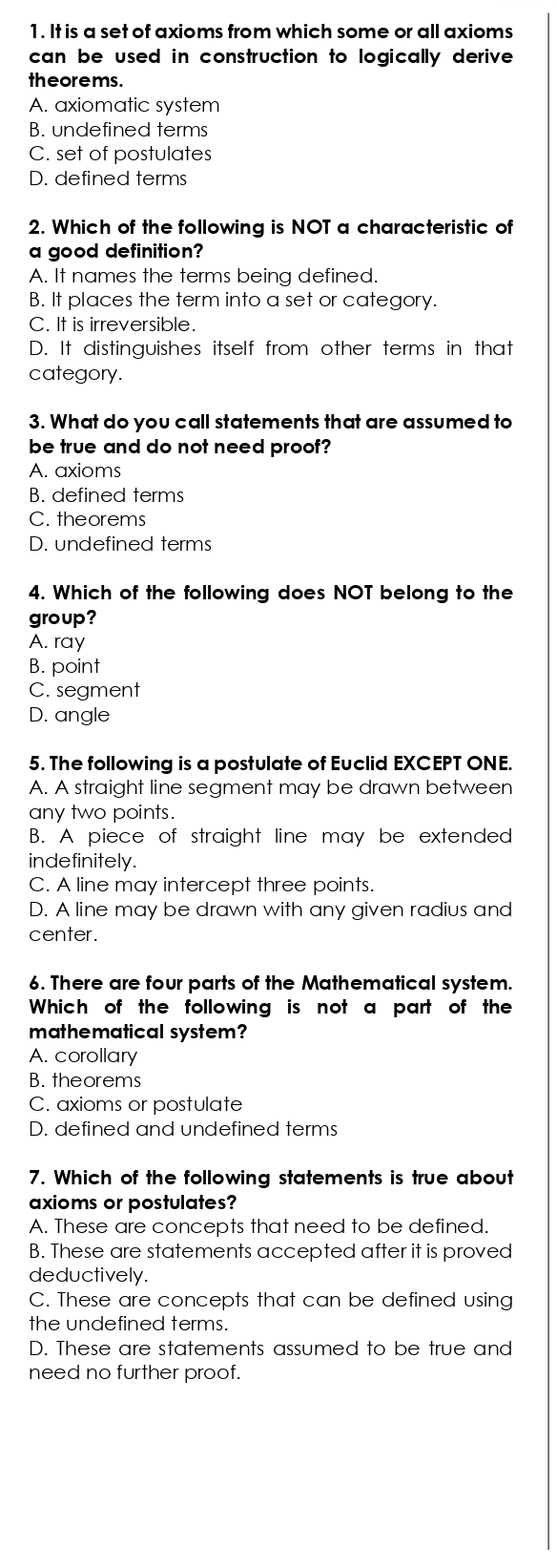 It is a set of axioms from which some or all axioms
can be used in construction to logically derive .
theorems .
A. axiomatic system
B. undefined terms
C. set of postulates
D. defined terms
2. Which of the following is NOT a characteristic of
a good definition?
A. It names the terms being defined.
B. It places the term into a set or category.
C. It is irreversible.
D. It distinguishes itself from other terms in that
category.
3. What do you call statements that are assumed to
be true and do not need proof?
A. axioms
B. defined terms
C. theorems
D. undefined terms
4. Which of the following does NOT belong to the
group?
A. ray
B. point
C. segment
D. angle
5. The following is a postulate of Euclid EXCEPT ONE.
A. A straight line segment may be drawn between
any two points.
B. A piece of straight line may be extended
indefinitely.
C. A line may intercept three points.
D. A line may be drawn with any given radius and
center.
6. There are four parts of the Mathematical system.
Which of the following is not a part of the
mathematical system?
A. corollary
B. theorems
C. axioms or postulate
D. defined and undefined terms
7. Which of the following statements is true about
axioms or postulates?
A. These are concepts that need to be defined.
B. These are statements accepted after it is proved
deductively.
C. These are concepts that can be defined using
the undefined terms.
D. These are statements assumed to be true and
need no further proof.