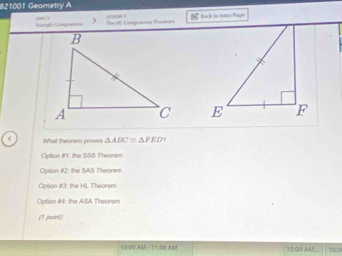 821001 Geometry A
oher s
Irangle Congruence The HL Congruence Theorem LssoN 7 Back to futro Page

< What theorem proves  △ ABC≌ △ FED ?
Option #1: the SSS Theorem
Option #2: the SAS Theorem
Option #3: the HL Theorem
Option #4: the ASA Theorem
(1 point)
10 00 AM - 11:00 A AM 10:0
10:00