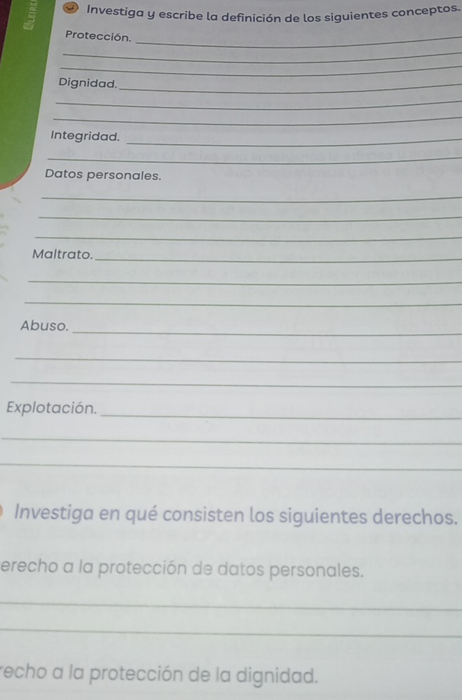 Investiga y escribe la definición de los siguientes conceptos. 
Protección._ 
_ 
_ 
Dignidad._ 
_ 
_ 
Integridad._ 
_ 
Datos personales. 
_ 
_ 
_ 
Maltrato. 
_ 
_ 
_ 
_ 
Abuso. 
_ 
_ 
Explotación. 
_ 
_ 
_ 
Investiga en qué consisten los siguientes derechos. 
erecho a la protección de datos personales. 
_ 
_ 
recho a la protección de la dignidad.