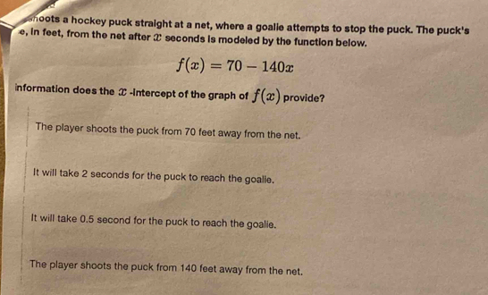 shoots a hockey puck straight at a net, where a goalie attempts to stop the puck. The puck's
e, in feet, from the net after 2 seconds is modeled by the function below.
f(x)=70-140x
information does the æ -intercept of the graph of f(x) provide?
The player shoots the puck from 70 feet away from the net.
It will take 2 seconds for the puck to reach the goalie.
It will take 0.5 second for the puck to reach the goalie.
The player shoots the puck from 140 feet away from the net.