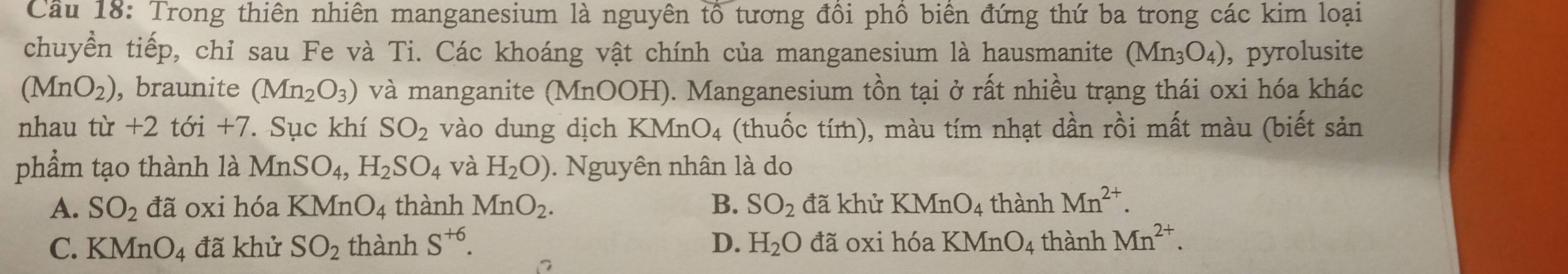 Cầu 18: Trong thiên nhiên manganesium là nguyên tổ tương đồi phồ biên đứng thứ ba trong các kim loại
chuyển tiếp, chỉ sau Fe và Ti. Các khoáng vật chính của manganesium là hausmanite (Mn_3O_4) , pyrolusite
(MnO_2) , braunite (Mn_2O_3) và manganite (MnOOH). Manganesium tồn tại ở rất nhiều trạng thái oxi hóa khác
nhau tù · + -2 tới +7. Sục khí SO_2 vào dung dịch KMnO_4 (thuốc tím), màu tím nhạt dần rồi mất màu (biết sản
phẩm tạo thành là MnSO_4, H_2SO_4 và H_2O). Nguyên nhân là do
A. SO_2 đã oxi hóa KMnO_4 thành MnO_2. B. SO_2 đã khử KMnO_4 thành Mn^(2+).
C. KMnO_4 đã khử SO_2 thành S^(+6). D. H_2O đã oxi hóa KMnO_4 thành Mn^(2+).