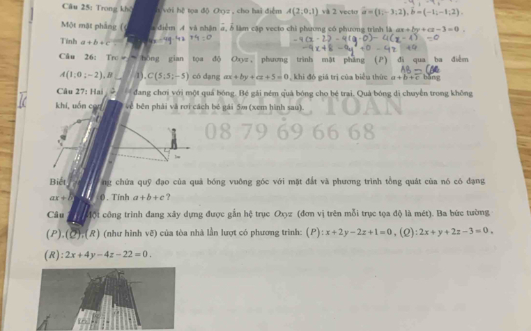 Trong khô a với hrho ta độ Oxyz , cho hai điểm A(2;0,1) và 2 vecto vector a=(1;-3;2), vector b=(-1;-1;2). 
Một mặt phẳng ( a điểm A và nhận a, b làm cập vecto chỉ phương có phương trình là ax+by+cz-3=0. 
Tính a+b+c= 4x-49° 1 a 74=0
Câu 26: Tro hồng gian tọa độ Oxyz, phương trình mặt phẳng (P) đi qua ba điểm
A(1;0;-2), B /1), C(5;5;-5) có dạng ax+by+cz+5=0 , khi đó giá trị của biểu thức a+b+c bǎng 
Câu 27: Hai đang chơi với một quá bóng. Bé gái ném quả bóng cho bé trai. Quả bóng di chuyển trong không 
khí, uốn con về bên phải và rơi cách bé gái 5m (xem hình sau). 
3w 
Biết ng chứa quỹ đạo của quả bóng vuông góc với mặt đất và phương trình tổng quát của nó có dạng
ax+b 0 . Tính a+b+c ? 
Câu ột công trình đang xây dựng được gắn hệ trục Oxyz (đơn vị trên mỗi trục tọa độ là mét). Ba bức tường 
(P), (2) ,(R) (như hình voverline e) ) của tòa nhà lần lượt có phương trình: (P):x+2y-2z+1=0 ,(2) 2x+y+2z-3=0, 
(R): 2x+4y-4z-22=0.