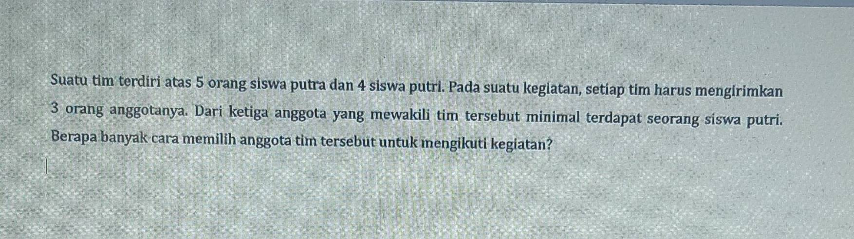 Suatu tim terdiri atas 5 orang siswa putra dan 4 siswa putri. Pada suatu kegiatan, setiap tim harus mengirimkan
3 orang anggotanya. Dari ketiga anggota yang mewakili tim tersebut minimal terdapat seorang siswa putri. 
Berapa banyak cara memilih anggota tim tersebut untuk mengikuti kegiatan?