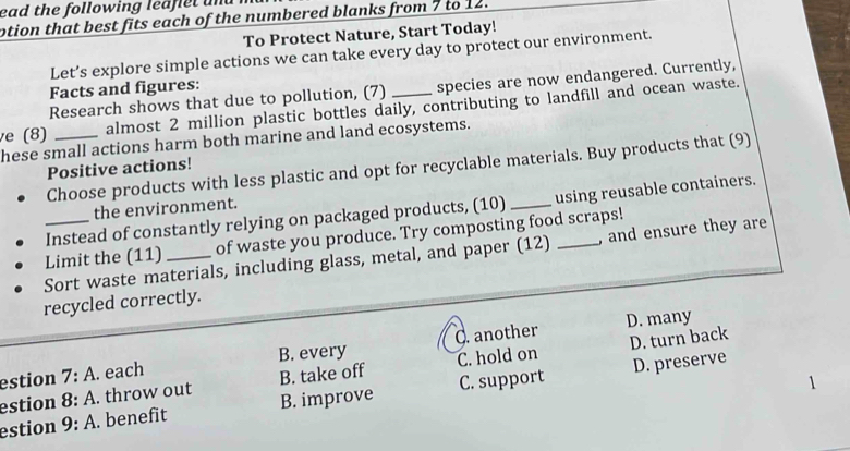 ead the following leaflet un 
otion that best fits each of the numbered blanks from 7 to 12.
To Protect Nature, Start Today!
Let’s explore simple actions we can take every day to protect our environment.
Research shows that due to pollution, (7) species are now endangered. Currently,
Facts and figures:
e (8) _almost 2 million plastic bottles daily, contributing to landfill and ocean waste.
hese small actions harm both marine and land ecosystems.
Choose products with less plastic and opt for recyclable materials. Buy products that (9)
Positive actions!
the environment.
Instead of constantly relying on packaged products, (10) _using reusable containers.
_Limit the (11) _of waste you produce. Try composting food scraps!
Sort waste materials, including glass, metal, and paper (12) , and ensure they are
recycled correctly.
D. many
D. turn back
estion 7:A. each B. every C. another
estion 8:A. throw out B. take off C. hold on D. preserve
estion 9:A. benefit B. improve C. support
1