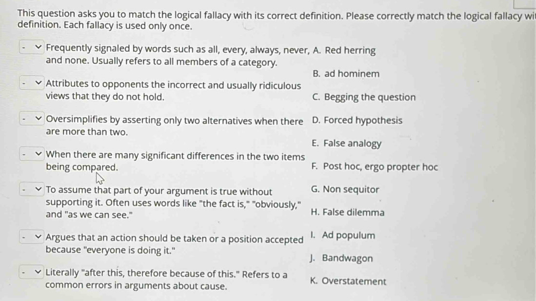 This question asks you to match the logical fallacy with its correct definition. Please correctly match the logical fallacy wi
definition. Each fallacy is used only once.
Frequently signaled by words such as all, every, always, never, A. Red herring
and none. Usually refers to all members of a category.
B. ad hominem
Attributes to opponents the incorrect and usually ridiculous
views that they do not hold. C. Begging the question
Oversimplifies by asserting only two alternatives when there D. Forced hypothesis
are more than two.
E. False analogy
When there are many significant differences in the two items
being compared. F. Post hoc, ergo propter hoc
To assume that part of your argument is true without G. Non sequitor
supporting it. Often uses words like "the fact is," "obviously," H. False dilemma
and "as we can see."
Argues that an action should be taken or a position accepted I. Ad populum
because "everyone is doing it." J. Bandwagon
Literally "after this, therefore because of this." Refers to a K. Overstatement
common errors in arguments about cause.