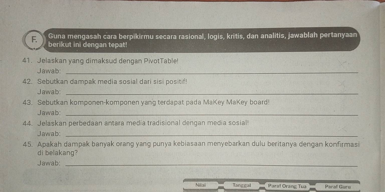 Guna mengasah cara berpikirmu secara rasional, logis, kritis, dan analitis, jawablah pertanyaan 
berikut ini dengan tepat! 
41. Jelaskan yang dimaksud dengan PivotTable! 
Jawab:_ 
42. Sebutkan dampak media sosial dari sisi positif! 
Jawab:_ 
43. Sebutkan komponen-komponen yang terdapat pada MaKey MaKey board! 
Jawab:_ 
44. Jelaskan perbedaan antara media tradisional dengan media sosial! 
Jawab:_ 
45. Apakah dampak banyak orang yang punya kebiasaan menyebarkan dulu beritanya dengan konfirmasi 
di belakang? 
Jawab:_ 
Nilai Tanggal Paraf Orang Tua Paraf Guru