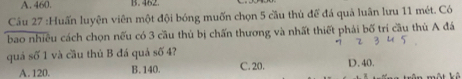 A. 460. B. 482.
Câu 27 :Huấn luyện viên một đội bóng muốn chọn 5 cầu thủ đề đá quả luân lưu 11 mét. Có
bao nhiều cách chọn nếu có 3 cầu thủ bị chấn thương và nhất thiết phải bố trí cầu thù A đá
quá số 1 và cầu thủ B đá quá soverline 0 4?
A. 120. B. 140. C. 20. D. 40.