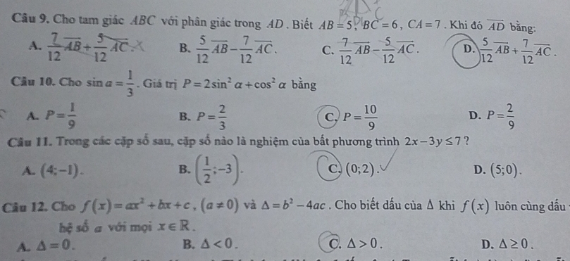 Câu 9, Cho tam giác ABC với phân giác trong AD. Biết AB=5, BC=6, CA=7. Khi đó overline AD bằng:
A.  7/12 overline AB+ 5/12 overline AC.X B.  5/12 overline AB- 7/12 overline AC. C.  7/12 overline AB- 5/12 overline AC. D.  5/12 overline AB+ 7/12 overline AC. 
Câu 10. Cho sin a= 1/3 . Giá trị P=2sin^2alpha +cos^2alpha bằng
A. P= 1/9  P= 2/3  P= 10/9  P= 2/9 
B.
C,
D.
Câu 11. Trong các cặp số sau, cặp số nào là nghiệm của bất phương trình 2x-3y≤ 7 ?
B. ( 1/2 ;-3).
C
A. (4;-1). (0;2). D. (5;0). 
Câu 12. Cho f(x)=ax^2+bx+c, (a!= 0) và △ =b^2-4ac. Cho biết dấu của △ kh f(x) luôn cùng dấu
hệ số a với mọi x∈ R.
A. △ =0. B. △ <0</tex>. C. △ >0. D. △ ≥ 0.