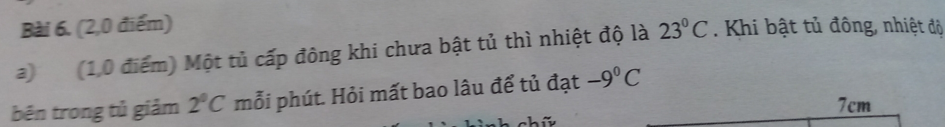 (2,0 điểm) 
a) (1,0 điểm) Một tủ cấp đông khi chưa bật tủ thì nhiệt độ là 23°C. Khi bật tủ đông, nhiệt độ 
bēn trong tủ giảm 2°C mỗi phút. Hỏi mất bao lâu để tủ đạt -9°C
7cm