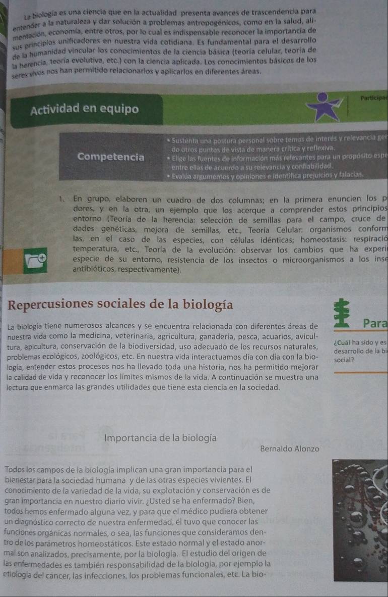 La biología es una ciencia que en la actualidad presenta avances de trascendencia para
entender a la naturaleza y dar solución a problemas antropogénicos, como en la salud, ali
mentación, economía, entre otros, por lo cual es indispensable reconocer la importancía de
sus principios unificadores en nuestra vida cotidiana. Es fundamental para el desarrollo
de la humanidad vincular los conocimientos de la ciencia básica (teoría celular, teoría de
la herencia, teoría evolutiva, etc.) con la ciencia aplicada. Los conocimientos básicos de los
seres vivos nos han permitido relacionarlos y aplicarlos en diferentes áreas
Participae
Actividad en equipo
* Sustenta una postura personal sobre temas de interés y relevancia gel
do otros puntos de vista de manera crítica y reflexiva
Competencia * Elige las fuentes de información más relevantes para un propósito espe
entre ellas de acuerdo a su relevancia y confiabilidad
* Evalúa argumentos y opiniones e identifica prejuicios y falacias.
1. En grupo, elaboren un cuadro de dos columnas; en la primera enuncien los p
dores, y en la otra, un ejemplo que los acerque a comprender estos principios
entorno (Teoría de la herencia: selección de semillas para el campo, cruce de
dades genéticas, mejora de semillas, etc., Teoría Celular: organismos conform
las, en el caso de las especies, con células idénticas; homeostasis: respiració
temperatura, etc., Teoría de la evolución: observar los cambios que ha experi
especie de su entorno, resistencia de los insectos o microorganismos a los inse
antibióticos, respectivamente).
Repercusiones sociales de la biología
La biología tiene numerosos alcances y se encuentra relacionada con diferentes áreas de Para
nuestra vida como la medicina, veterinaria, agricultura, ganadería, pesca, acuarios, avicul
tura, apicultura, conservación de la biodiversidad, uso adecuado de los recursos naturales ¿Cuál ha sido y es
problemas ecológicos, zoológicos, etc. En nuestra vida interactuamos día con día con la bio- social? desarrollo de la bi
_
logía, entender estos procesos nos ha llevado toda una historia, nos ha permitido mejorar
la calidad de vida y reconocer los límites mismos de la vida. A continuación se muestra una
lectura que enmarca las grandes utilidades que tiene esta ciencia en la sociedad.
Importancía de la biología
Bernaldo Alonzo
Todos los campos de la biología implican una gran importancia para el
bienestar para la sociedad humana y de las otras especies vivientes. El
conocimiento de la variedad de la vida, su explotación y conservación es de
gran importancia en nuestro diario vivir. ¿Usted se ha enfermado? Bien,
todos hemos enfermado alguna vez, y para que el médico pudiera obtener
un diagnóstico correcto de nuestra enfermedad, él tuvo que conocer las
funciones orgánicas normales, o sea, las funciones que consideramos den-
tro de los parámetros homeostáticos. Este estado normal y el estado anor-
mal son analizados, precisamente, por la biología. El estudio del origen de
las enfermedades es también responsabilidad de la biología, por ejemplo la
etiología del cáncer, las infecciones, los problemas funcionales, etc. La bio-