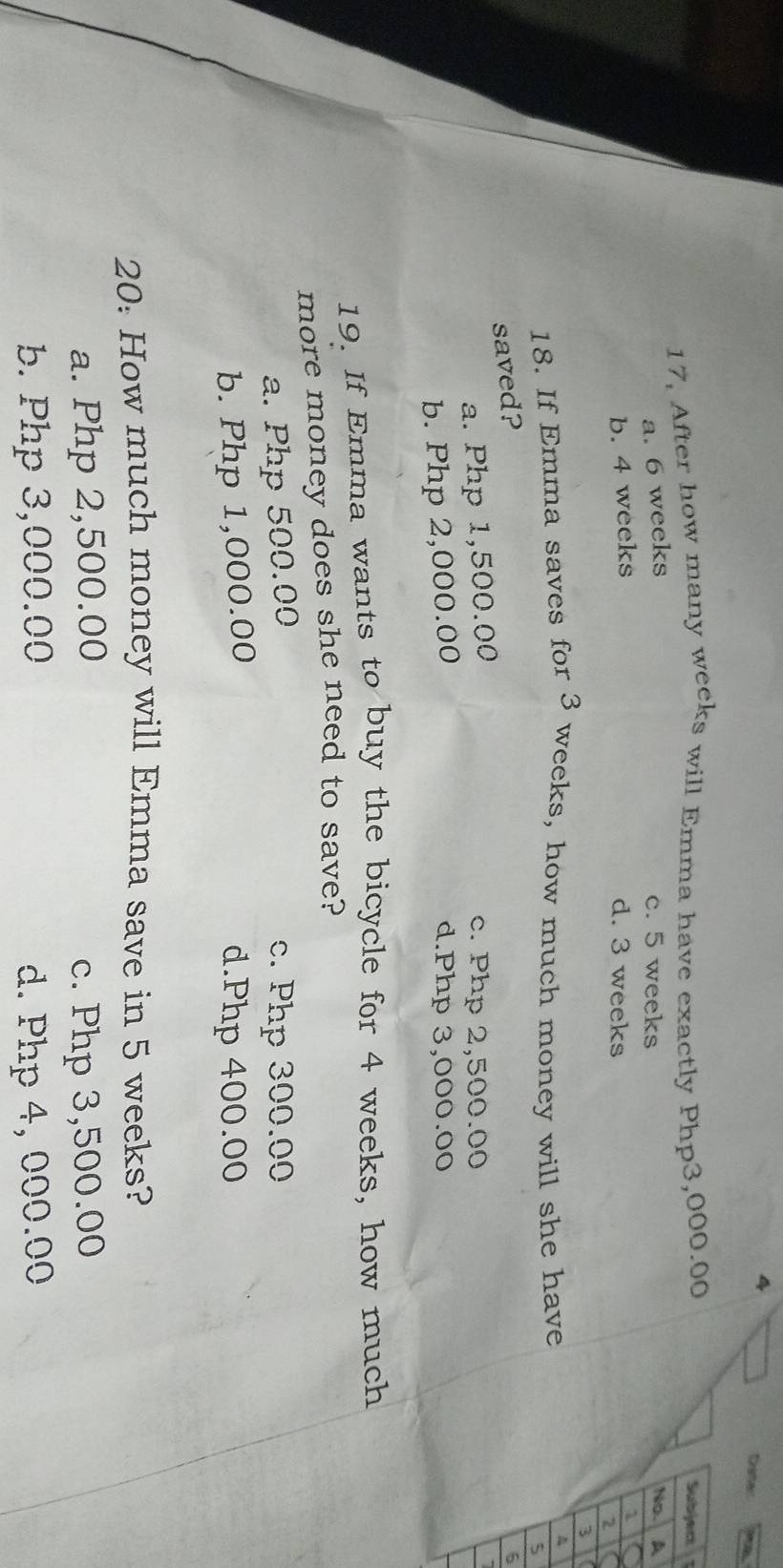 Dater
17, After how many weeks will Emma have exactly Php3,000.00
a. 6 weeks
c. 5 weeks
b. 4 weeks
d. 3 weeks
18. If Emma saves for 3 weeks, how much money will she have
saved?
6
a. Php 1,500.00
c. Php 2,500.00
b. Php 2,000.00 d. Php 3,000.00
19. If Emma wants to buy the bicycle for 4 weeks, how much
more money does she need to save?
a. Php 500.00 c. Php 300.00
b. Php 1,000.00 d. Php 400.00
20: How much money will Emma save in 5 weeks?
a. Php 2,500.00 c. Php 3,500.00
b. Php 3,000.00 d. Php 4, 000.00
