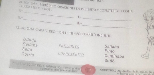 blisca en el periódico oraciones en pretérito y copretérito y copIa 
CUATRO (DOS Y DOS). 
_ 
1- 
_ 
L-_ 
_ 
9 - 
RELACIONA CADA VERBO CON EL TIEMPO CORRESPONDIENTE. 
Dibujó 
Saltaba 
Bailaba PRETERITO Pintó 
Salió 
Corría COPRETERITO Caminaba 
Soñó 
PR ACTICA SOCIAL DEL LENGUAJE: Escribir biografía= COMPETENCIAS: Analizar la información 
y autoniografías para compartir