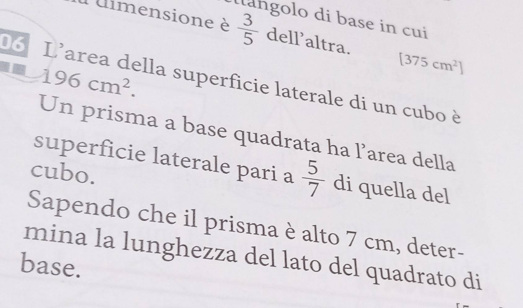 langolo di base in cui 
Pdimensione è  3/5  dell'altra.
196cm^2.
[375cm^2]
D L'area della superficie laterale di un cubo è 
Un prisma a base quadrata ha l’area della 
superficie laterale pari a  5/7  di quella del 
cubo. 
Sapendo che il prisma è alto 7 cm, deter- 
mina la lunghezza del lato del quadrato di 
base.