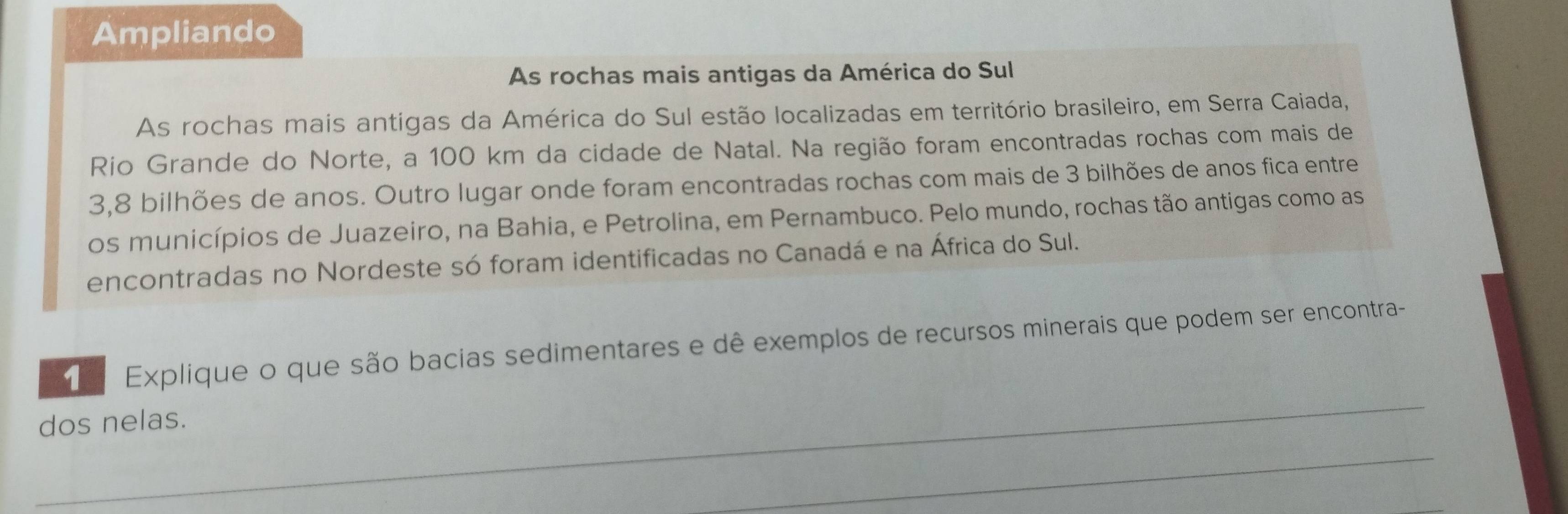 Ampliando 
As rochas mais antigas da América do Sul 
As rochas mais antígas da América do Sul estão localizadas em território brasileiro, em Serra Caiada, 
Rio Grande do Norte, a 100 km da cidade de Natal. Na região foram encontradas rochas com mais de
3,8 bilhões de anos. Outro lugar onde foram encontradas rochas com mais de 3 bilhões de anos fica entre 
os municípios de Juazeiro, na Bahia, e Petrolina, em Pernambuco. Pelo mundo, rochas tão antigas como as 
encontradas no Nordeste só foram identificadas no Canadá e na África do Sul. 
_ 
e Explique o que são bacias sedimentares e dê exemplos de recursos minerais que podem ser encontra- 
dos nelas. 
_